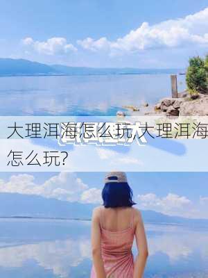 大理洱海怎么玩,大理洱海怎么玩?-第2张图片-九五旅游网