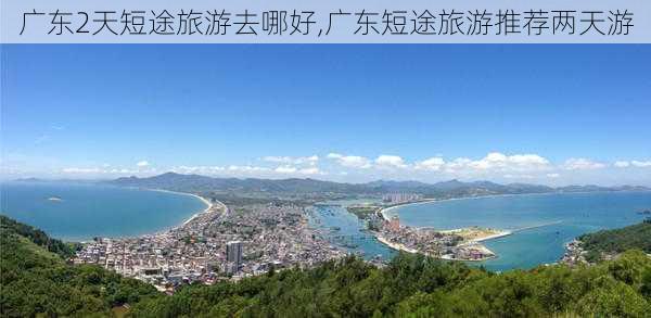 广东2天短途旅游去哪好,广东短途旅游推荐两天游